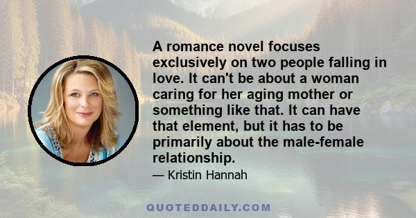 A romance novel focuses exclusively on two people falling in love. It can't be about a woman caring for her aging mother or something like that. It can have that element, but it has to be primarily about the male-female 