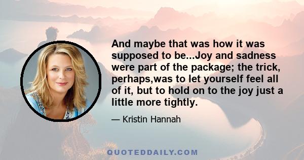 And maybe that was how it was supposed to be...Joy and sadness were part of the package; the trick, perhaps,was to let yourself feel all of it, but to hold on to the joy just a little more tightly.