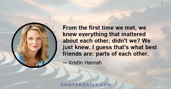 From the first time we met, we knew everything that mattered about each other, didn't we? We just knew. I guess that's what best friends are: parts of each other.