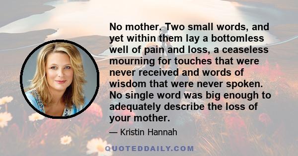 No mother. Two small words, and yet within them lay a bottomless well of pain and loss, a ceaseless mourning for touches that were never received and words of wisdom that were never spoken. No single word was big enough 