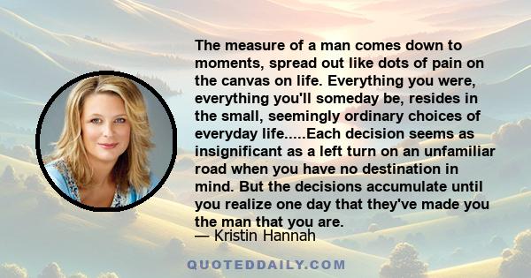 The measure of a man comes down to moments, spread out like dots of pain on the canvas on life. Everything you were, everything you'll someday be, resides in the small, seemingly ordinary choices of everyday