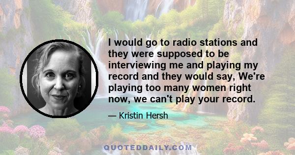 I would go to radio stations and they were supposed to be interviewing me and playing my record and they would say, We're playing too many women right now, we can't play your record.