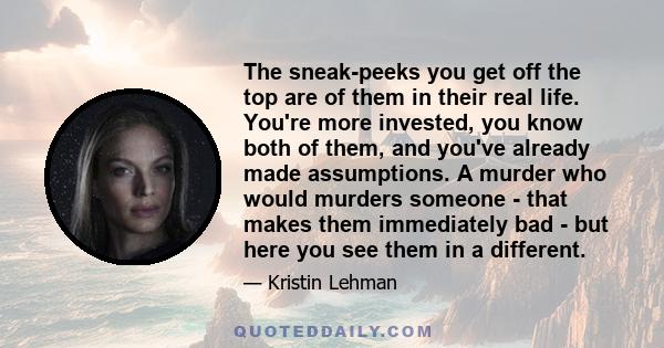 The sneak-peeks you get off the top are of them in their real life. You're more invested, you know both of them, and you've already made assumptions. A murder who would murders someone - that makes them immediately bad