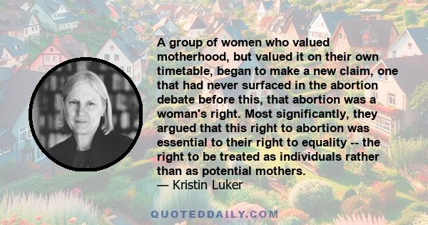 A group of women who valued motherhood, but valued it on their own timetable, began to make a new claim, one that had never surfaced in the abortion debate before this, that abortion was a woman's right. Most