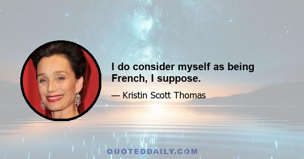 I do consider myself as being French, I suppose.
