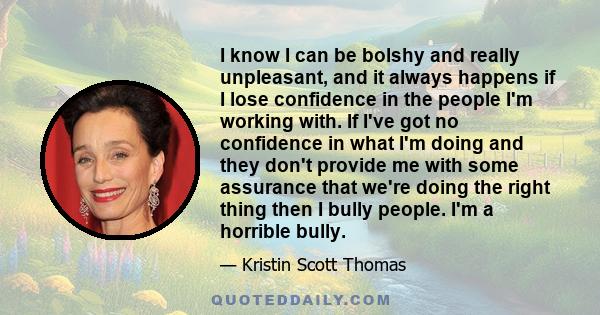 I know I can be bolshy and really unpleasant, and it always happens if I lose confidence in the people I'm working with. If I've got no confidence in what I'm doing and they don't provide me with some assurance that