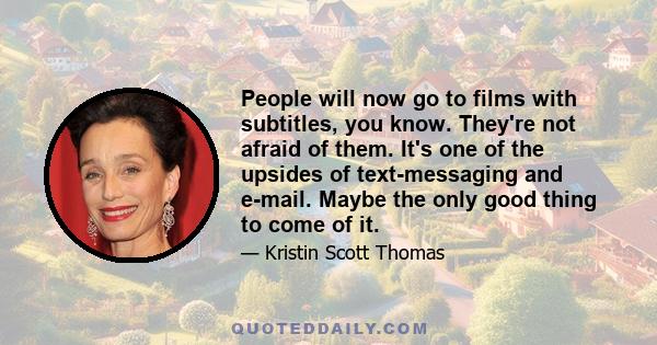People will now go to films with subtitles, you know. They're not afraid of them. It's one of the upsides of text-messaging and e-mail. Maybe the only good thing to come of it.
