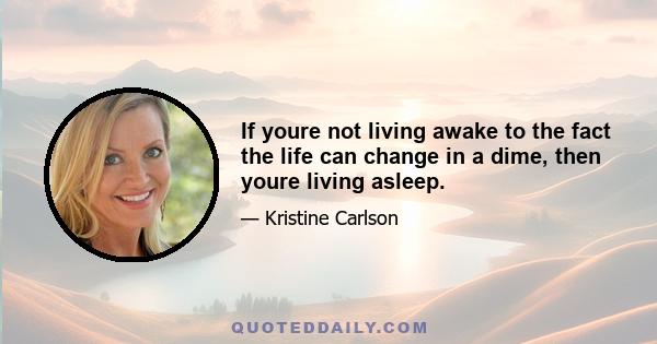 If youre not living awake to the fact the life can change in a dime, then youre living asleep.