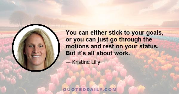 You can either stick to your goals, or you can just go through the motions and rest on your status. But it's all about work.