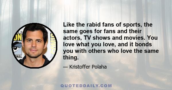 Like the rabid fans of sports, the same goes for fans and their actors, TV shows and movies. You love what you love, and it bonds you with others who love the same thing.