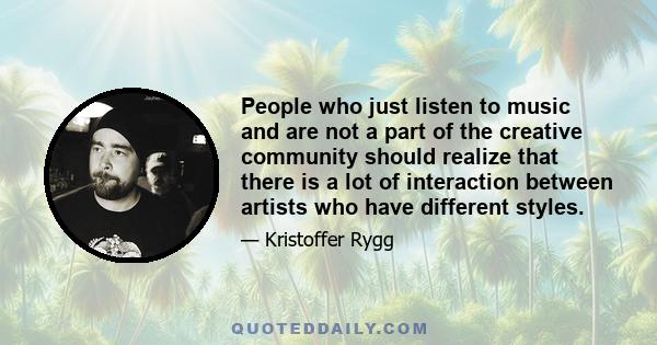 People who just listen to music and are not a part of the creative community should realize that there is a lot of interaction between artists who have different styles.