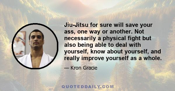 Jiu-Jitsu for sure will save your ass, one way or another. Not necessarily a physical fight but also being able to deal with yourself, know about yourself, and really improve yourself as a whole.