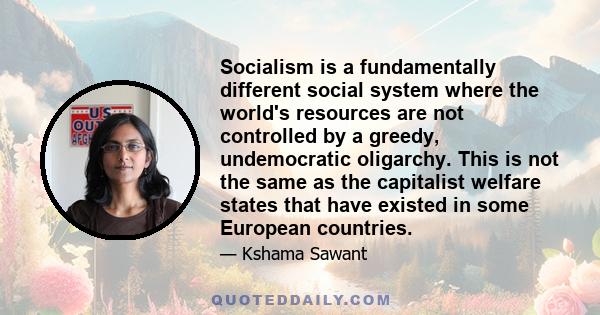 Socialism is a fundamentally different social system where the world's resources are not controlled by a greedy, undemocratic oligarchy. This is not the same as the capitalist welfare states that have existed in some