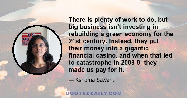 There is plenty of work to do, but big business isn't investing in rebuilding a green economy for the 21st century. Instead, they put their money into a gigantic financial casino, and when that led to catastrophe in