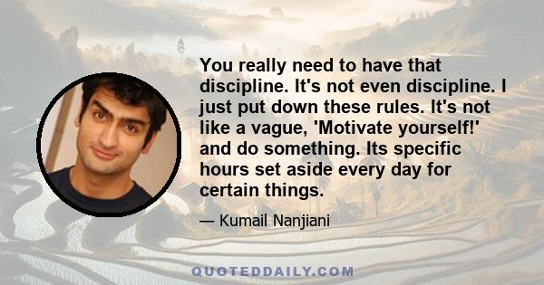 You really need to have that discipline. It's not even discipline. I just put down these rules. It's not like a vague, 'Motivate yourself!' and do something. Its specific hours set aside every day for certain things.