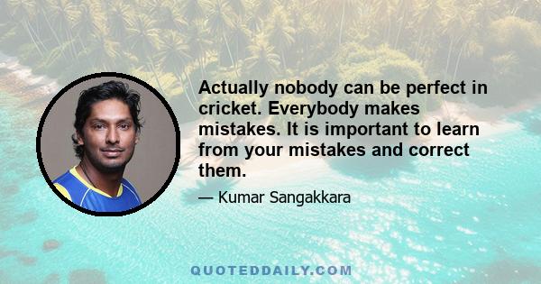 Actually nobody can be perfect in cricket. Everybody makes mistakes. It is important to learn from your mistakes and correct them.