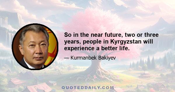 So in the near future, two or three years, people in Kyrgyzstan will experience a better life.