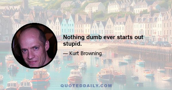 Nothing dumb ever starts out stupid.
