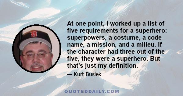 At one point, I worked up a list of five requirements for a superhero: superpowers, a costume, a code name, a mission, and a milieu. If the character had three out of the five, they were a superhero. But that's just my