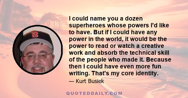 I could name you a dozen superheroes whose powers I'd like to have. But if I could have any power in the world, it would be the power to read or watch a creative work and absorb the technical skill of the people who