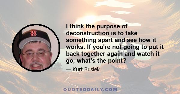 I think the purpose of deconstruction is to take something apart and see how it works. If you're not going to put it back together again and watch it go, what's the point?