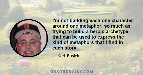 I'm not building each one character around one metaphor, so much as trying to build a heroic archetype that can be used to express the kind of metaphors that I find in each story.