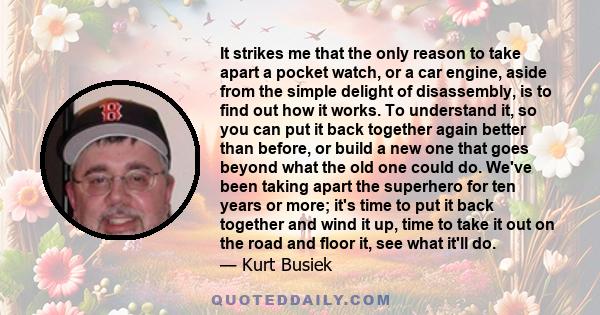 It strikes me that the only reason to take apart a pocket watch, or a car engine, aside from the simple delight of disassembly, is to find out how it works. To understand it, so you can put it back together again better 