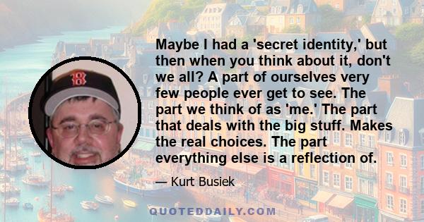 Maybe I had a 'secret identity,' but then when you think about it, don't we all? A part of ourselves very few people ever get to see. The part we think of as 'me.' The part that deals with the big stuff. Makes the real