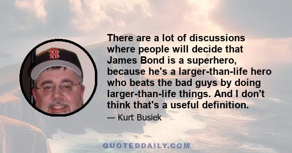 There are a lot of discussions where people will decide that James Bond is a superhero, because he's a larger-than-life hero who beats the bad guys by doing larger-than-life things. And I don't think that's a useful