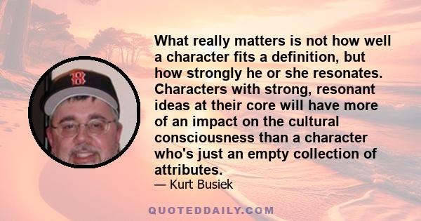 What really matters is not how well a character fits a definition, but how strongly he or she resonates. Characters with strong, resonant ideas at their core will have more of an impact on the cultural consciousness