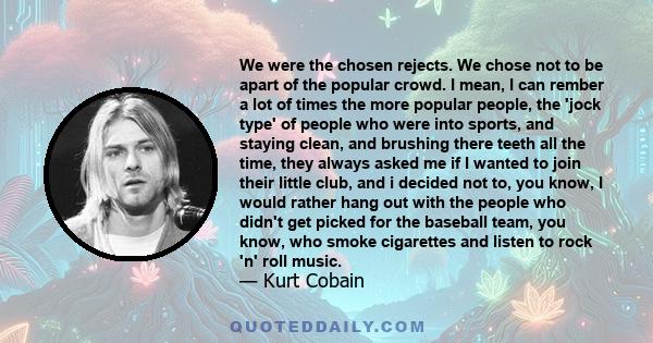 We were the chosen rejects. We chose not to be apart of the popular crowd. I mean, I can rember a lot of times the more popular people, the 'jock type' of people who were into sports, and staying clean, and brushing