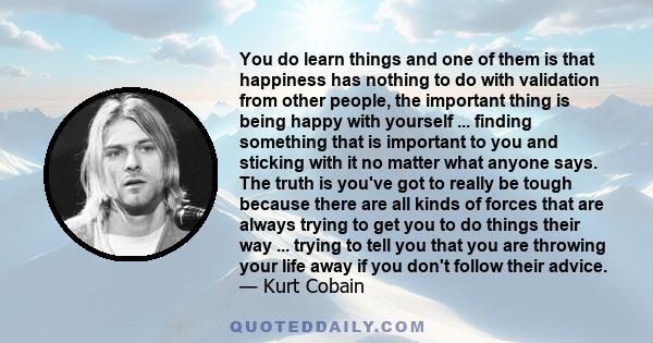 You do learn things and one of them is that happiness has nothing to do with validation from other people, the important thing is being happy with yourself ... finding something that is important to you and sticking