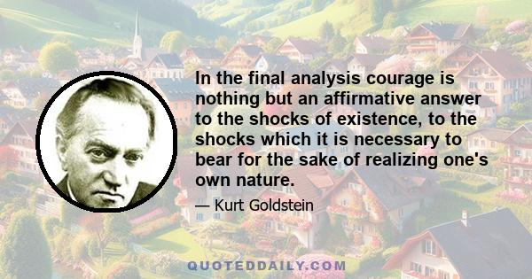 In the final analysis courage is nothing but an affirmative answer to the shocks of existence, to the shocks which it is necessary to bear for the sake of realizing one's own nature.