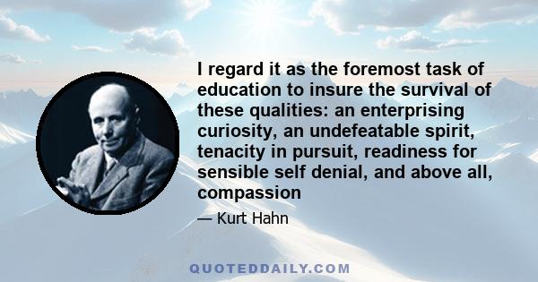 I regard it as the foremost task of education to insure the survival of these qualities: an enterprising curiosity, an undefeatable spirit, tenacity in pursuit, readiness for sensible self denial, and above all,