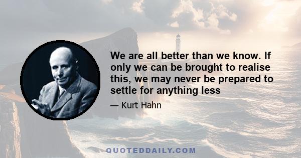 We are all better than we know. If only we can be brought to realise this, we may never be prepared to settle for anything less