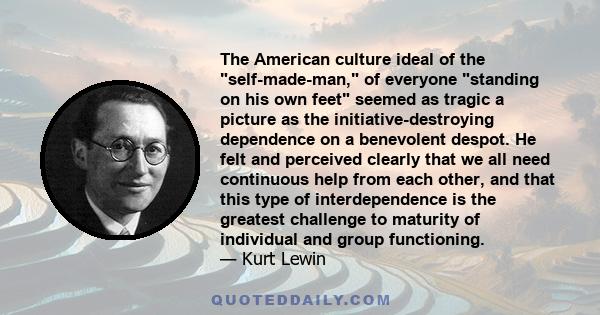 The American culture ideal of the self-made-man, of everyone standing on his own feet seemed as tragic a picture as the initiative-destroying dependence on a benevolent despot. He felt and perceived clearly that we all