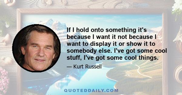 If I hold onto something it's because I want it not because I want to display it or show it to somebody else. I've got some cool stuff, I've got some cool things.