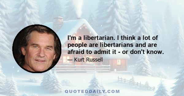 I'm a libertarian. I think a lot of people are libertarians and are afraid to admit it - or don't know.