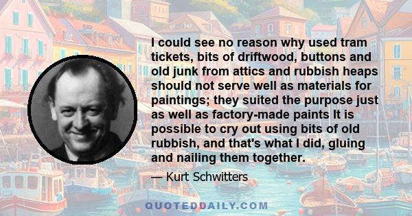 I could see no reason why used tram tickets, bits of driftwood, buttons and old junk from attics and rubbish heaps should not serve well as materials for paintings; they suited the purpose just as well as factory-made