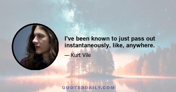 I've been known to just pass out instantaneously, like, anywhere.
