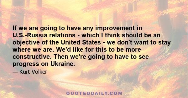 If we are going to have any improvement in U.S.-Russia relations - which I think should be an objective of the United States - we don't want to stay where we are. We'd like for this to be more constructive. Then we're