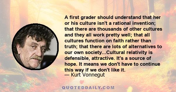 A first grader should understand that her or his culture isn't a rational invention; that there are thousands of other cultures and they all work pretty well; that all cultures function on faith rather than truth; that