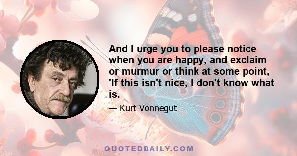 And I urge you to please notice when you are happy, and exclaim or murmur or think at some point, 'If this isn't nice, I don't know what is.