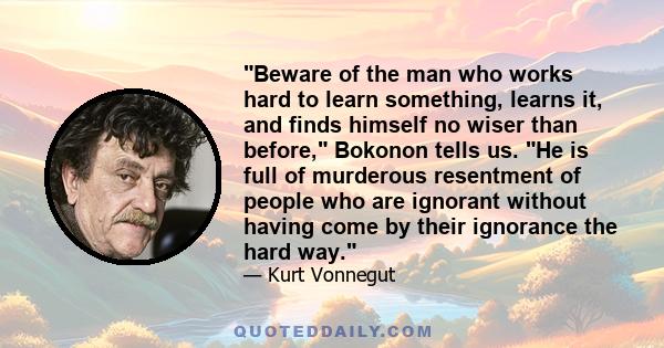 Beware of the man who works hard to learn something, learns it, and finds himself no wiser than before, Bokonon tells us. He is full of murderous resentment of people who are ignorant without having come by their