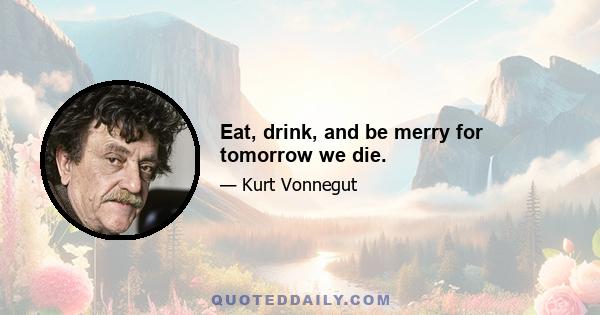 Eat, drink, and be merry for tomorrow we die.