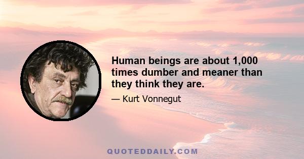 Human beings are about 1,000 times dumber and meaner than they think they are.