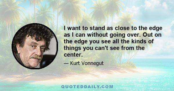 I want to stand as close to the edge as I can without going over. Out on the edge you see all the kinds of things you can't see from the center.