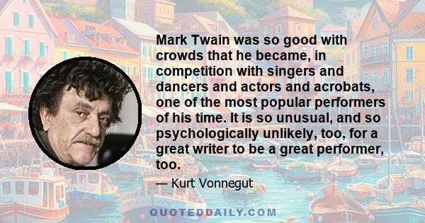 Mark Twain was so good with crowds that he became, in competition with singers and dancers and actors and acrobats, one of the most popular performers of his time. It is so unusual, and so psychologically unlikely, too, 