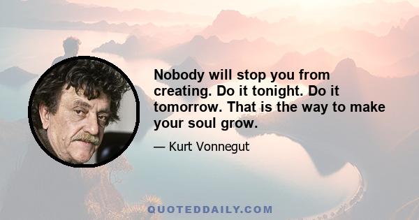 Nobody will stop you from creating. Do it tonight. Do it tomorrow. That is the way to make your soul grow - whether there is a market for it or not! The kick of creation is the act of creating, not anything that happens 