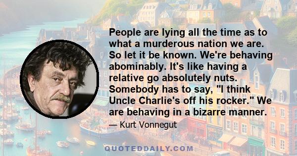 People are lying all the time as to what a murderous nation we are. So let it be known. We're behaving abominably. It's like having a relative go absolutely nuts. Somebody has to say, I think Uncle Charlie's off his